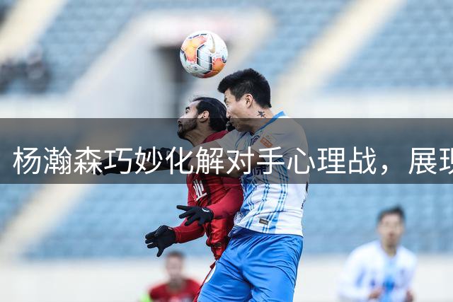 杨瀚森巧妙化解对手心理战，展现成熟赛场智慧